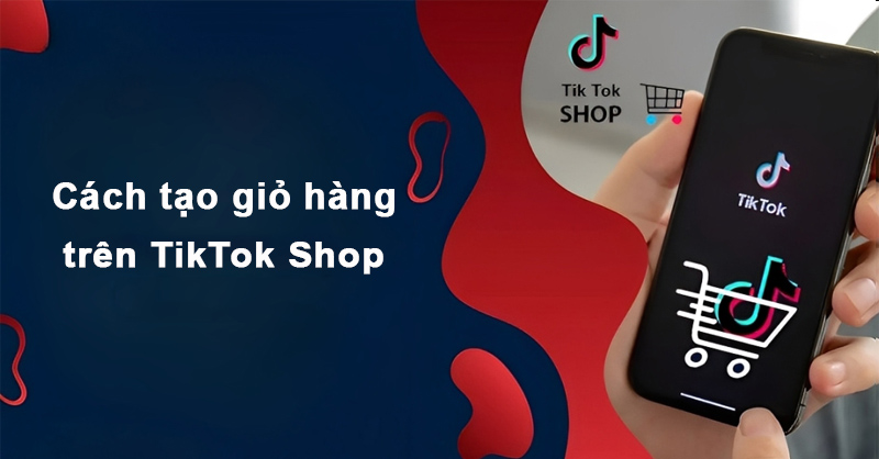Cách tạo giỏ hàng trên Tiktok Shop chi tiết, dễ thực hiện